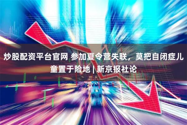 炒股配资平台官网 参加夏令营失联，莫把自闭症儿童置于险地 | 新京报社论