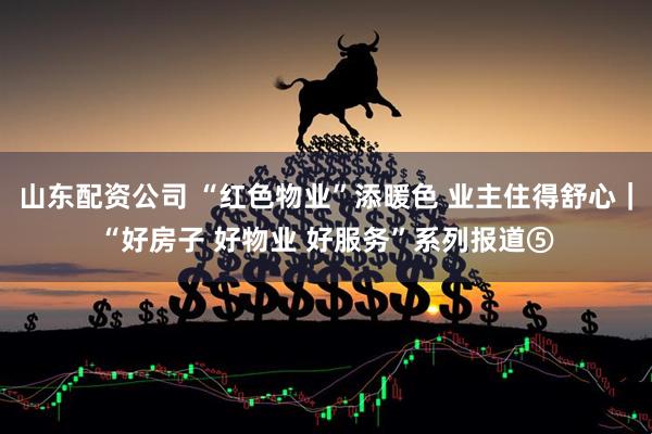 山东配资公司 “红色物业”添暖色 业主住得舒心｜“好房子 好物业 好服务”系列报道⑤