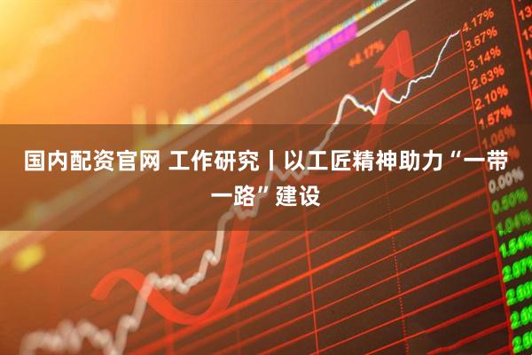 国内配资官网 工作研究丨以工匠精神助力“一带一路”建设