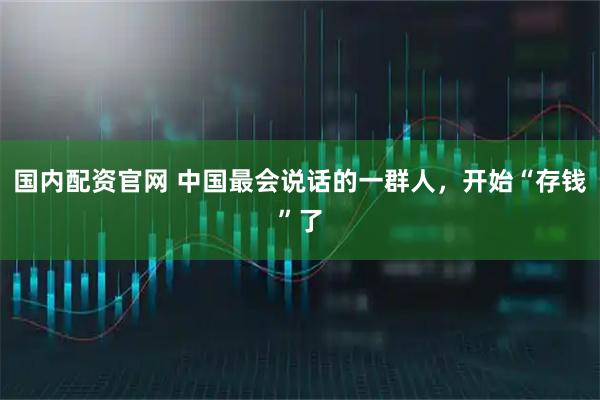 国内配资官网 中国最会说话的一群人，开始“存钱”了