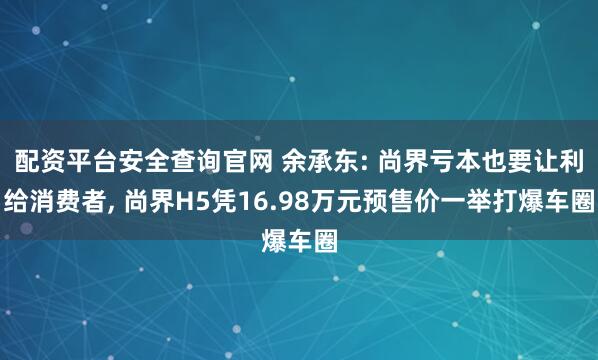 配资平台安全查询官网 余承东: 尚界亏本也要让利给消费者, 尚界H5凭16.98万元预售价一举打爆车圈