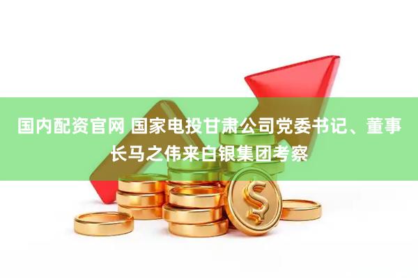 国内配资官网 国家电投甘肃公司党委书记、董事长马之伟来白银集团考察