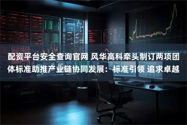 配资平台安全查询官网 风华高科牵头制订两项团体标准助推产业链协同发展：标准引领 追求卓越