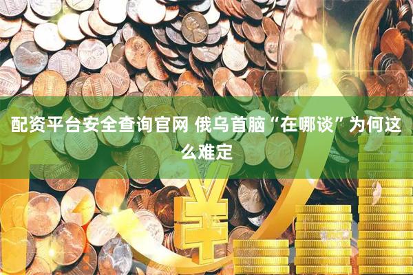 配资平台安全查询官网 俄乌首脑“在哪谈”为何这么难定