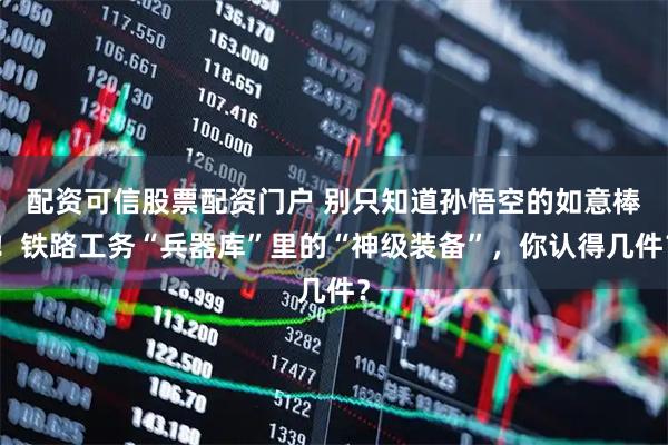 配资可信股票配资门户 别只知道孙悟空的如意棒！铁路工务“兵器库”里的“神级装备”，你认得几件？