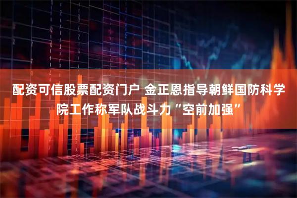 配资可信股票配资门户 金正恩指导朝鲜国防科学院工作称军队战斗力“空前加强”