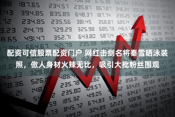 配资可信股票配资门户 网红击剑名将秦雪晒泳装照，傲人身材火辣无比，吸引大批粉丝围观