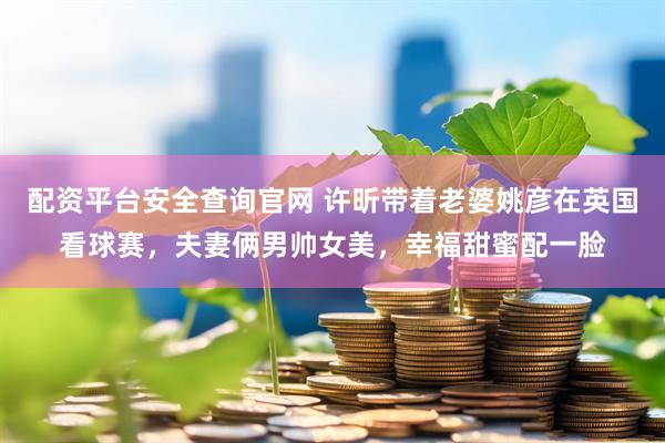 配资平台安全查询官网 许昕带着老婆姚彦在英国看球赛，夫妻俩男帅女美，幸福甜蜜配一脸