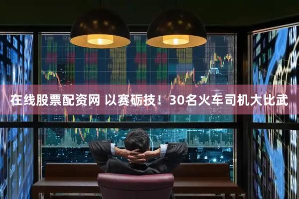 在线股票配资网 以赛砺技！30名火车司机大比武