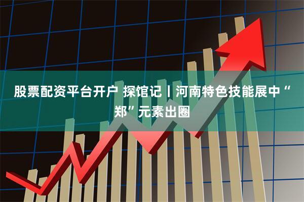 股票配资平台开户 探馆记丨河南特色技能展中“郑”元素出圈