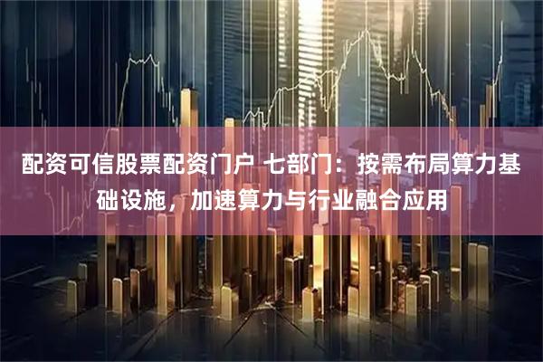 配资可信股票配资门户 七部门：按需布局算力基础设施，加速算力与行业融合应用