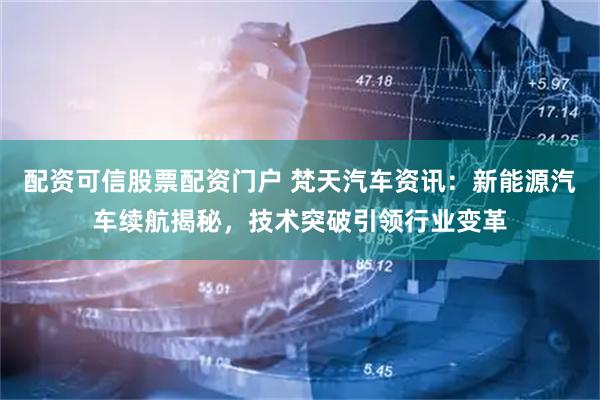 配资可信股票配资门户 梵天汽车资讯：新能源汽车续航揭秘，技术突破引领行业变革