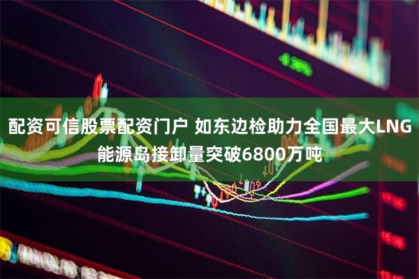 配资可信股票配资门户 如东边检助力全国最大LNG能源岛接卸量突破6800万吨