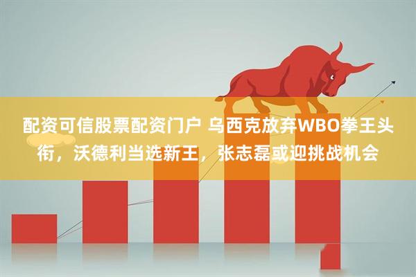 配资可信股票配资门户 乌西克放弃WBO拳王头衔，沃德利当选新王，张志磊或迎挑战机会