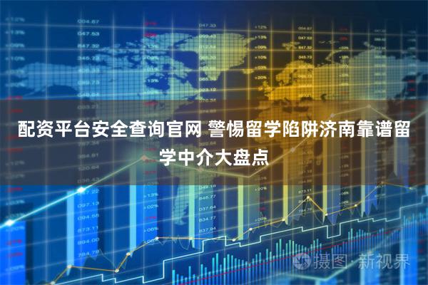 配资平台安全查询官网 警惕留学陷阱济南靠谱留学中介大盘点