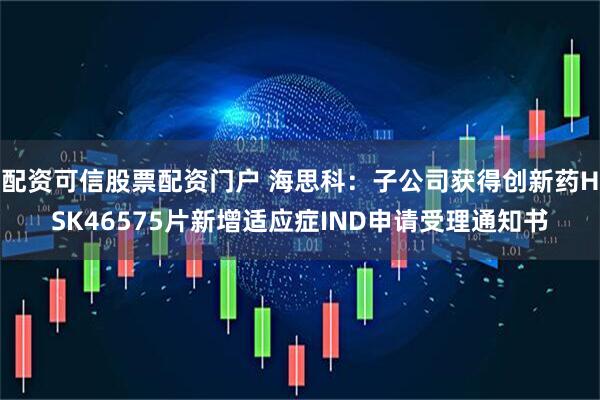 配资可信股票配资门户 海思科：子公司获得创新药HSK46575片新增适应症IND申请受理通知书