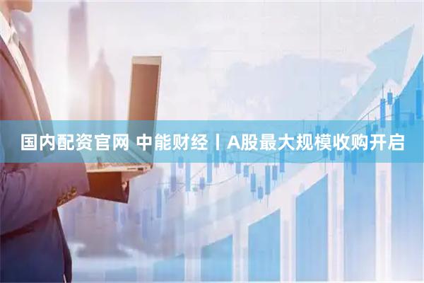 国内配资官网 中能财经丨A股最大规模收购开启