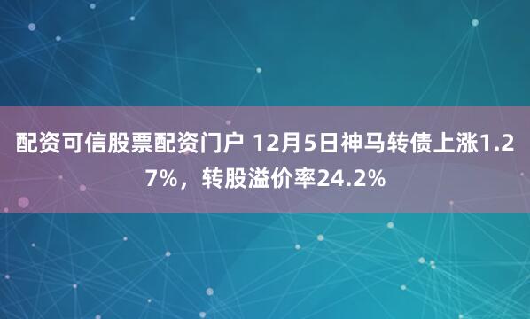 配资可信股票配资门户 12月5日神马转债上涨1.27%，转股溢价率24.2%