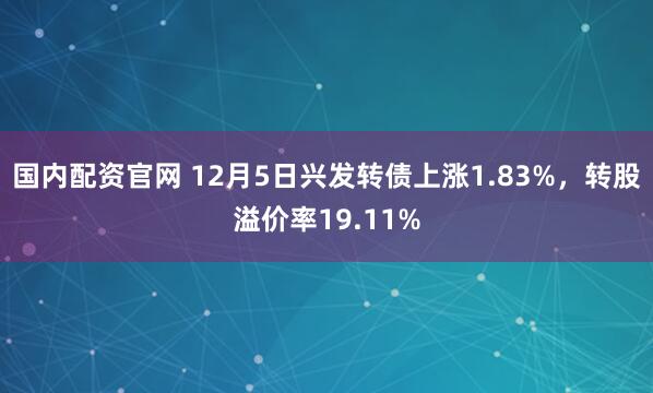 国内配资官网 12月5日兴发转债上涨1.83%，转股溢价率19.11%