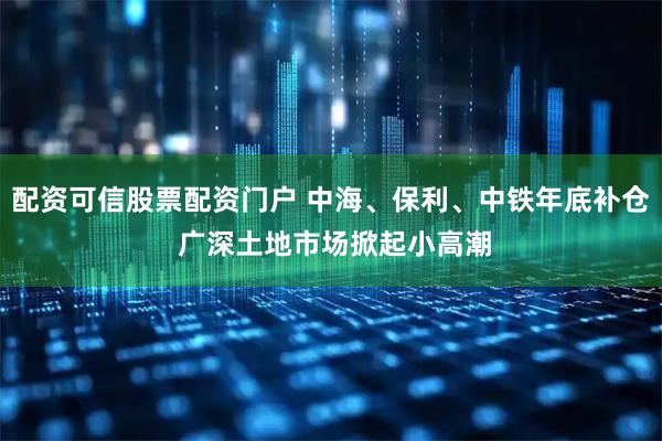配资可信股票配资门户 中海、保利、中铁年底补仓 广深土地市场掀起小高潮