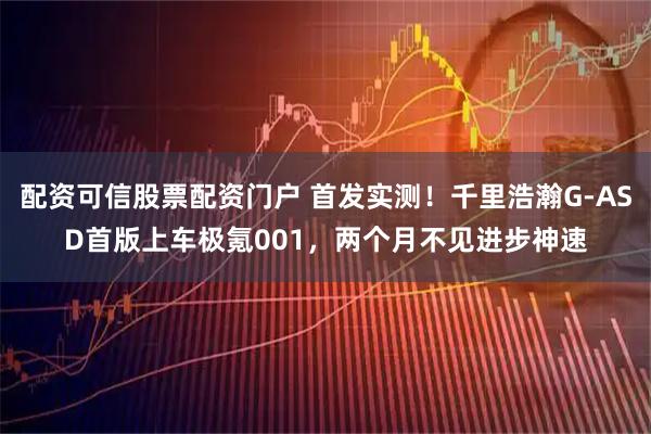 配资可信股票配资门户 首发实测！千里浩瀚G-ASD首版上车极氪001，两个月不见进步神速