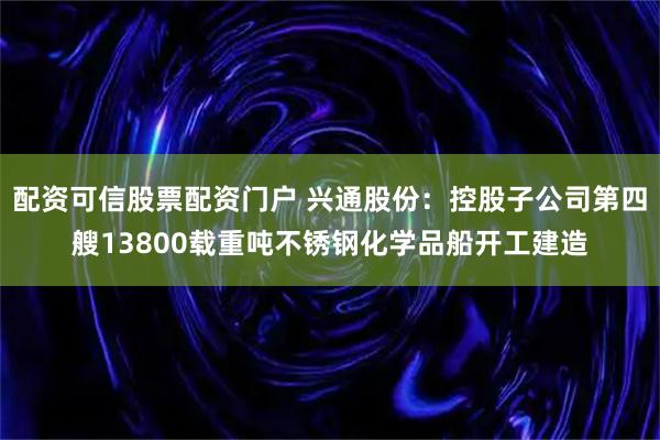 配资可信股票配资门户 兴通股份：控股子公司第四艘13800载重吨不锈钢化学品船开工建造