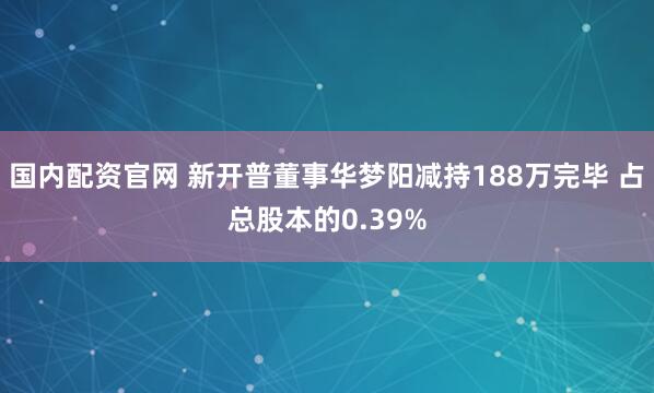 国内配资官网 新开普董事华梦阳减持188万完毕 占总股本的0.39%