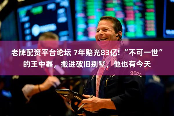 老牌配资平台论坛 7年赔光83亿! “不可一世”的王中磊，搬进破旧别墅，他也有今天