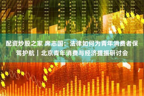 配资炒股之家 席志国：法律如何为青年消费者保驾护航｜北京青年消费与经济提振研讨会