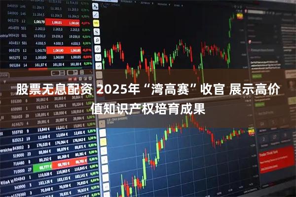 股票无息配资 2025年“湾高赛”收官 展示高价值知识产权培育成果