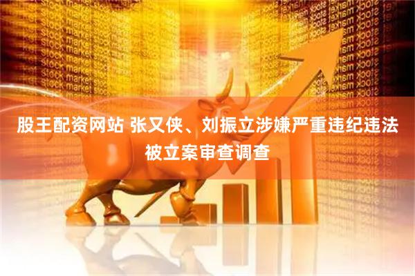 股王配资网站 张又侠、刘振立涉嫌严重违纪违法被立案审查调查