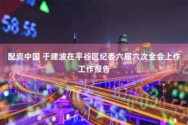 配资中国 于建波在平谷区纪委六届六次全会上作工作报告