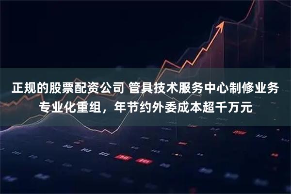 正规的股票配资公司 管具技术服务中心制修业务专业化重组，年节约外委成本超千万元