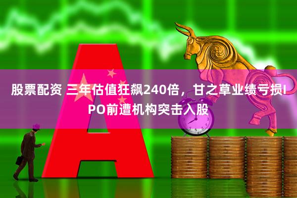 股票配资 三年估值狂飙240倍，甘之草业绩亏损IPO前遭机构突击入股