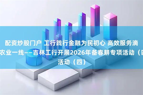 配资炒股门户 工行践行金融为民初心 高效服务滴灌农业一线——吉林工行开展2026年备春耕专项活动（四）