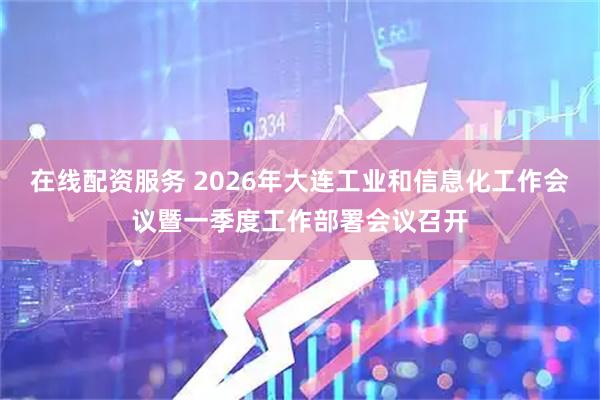 在线配资服务 2026年大连工业和信息化工作会议暨一季度工作部署会议召开