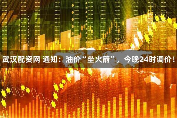 武汉配资网 通知：油价“坐火箭”，今晚24时调价！
