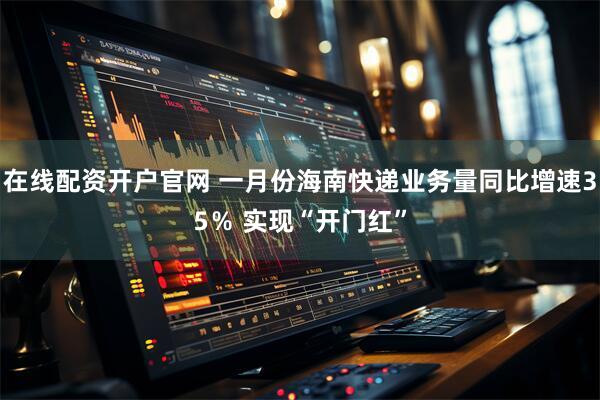 在线配资开户官网 一月份海南快递业务量同比增速35％ 实现“开门红”