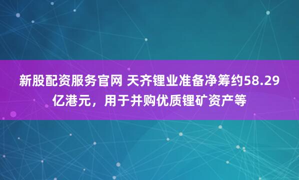 新股配资服务官网 天齐锂业准备净筹约58.29亿港元，用于并购优质锂矿资产等