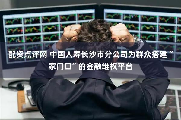 配资点评网 中国人寿长沙市分公司为群众搭建“家门口”的金融维权平台