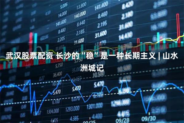 武汉股票配资 长沙的“稳”是一种长期主义 | 山水洲城记