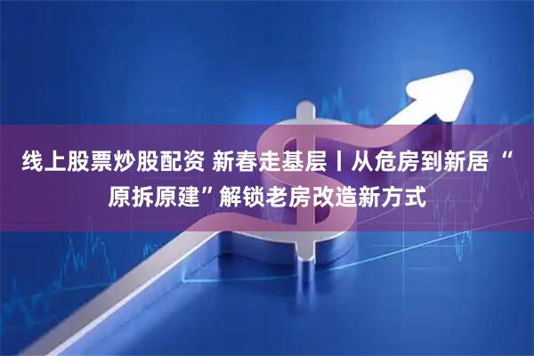 线上股票炒股配资 新春走基层丨从危房到新居 “原拆原建”解锁老房改造新方式