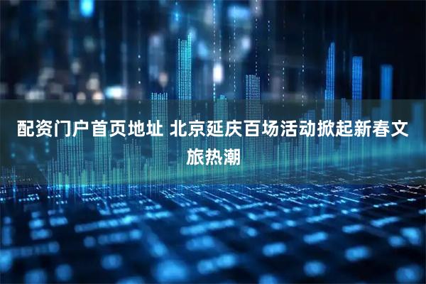 配资门户首页地址 北京延庆百场活动掀起新春文旅热潮