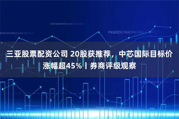 三亚股票配资公司 20股获推荐，中芯国际目标价涨幅超45%丨券商评级观察