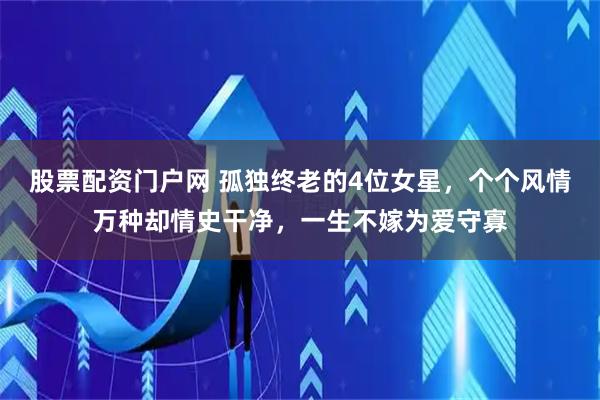 股票配资门户网 孤独终老的4位女星，个个风情万种却情史干净，一生不嫁为爱守寡
