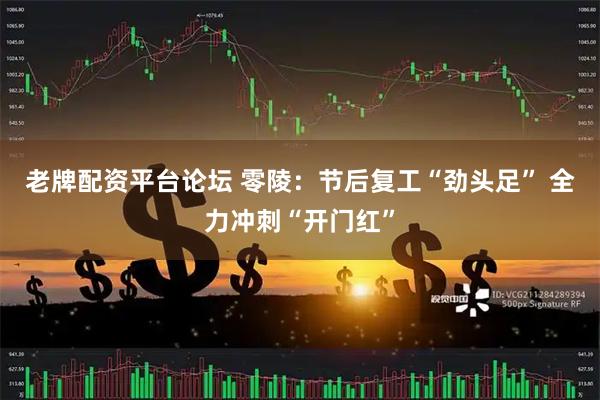 老牌配资平台论坛 零陵：节后复工“劲头足” 全力冲刺“开门红”
