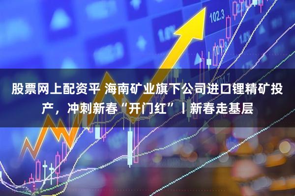 股票网上配资平 海南矿业旗下公司进口锂精矿投产，冲刺新春“开门红”丨新春走基层