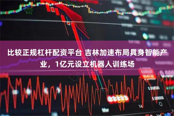 比较正规杠杆配资平台 吉林加速布局具身智能产业，1亿元设立机器人训练场