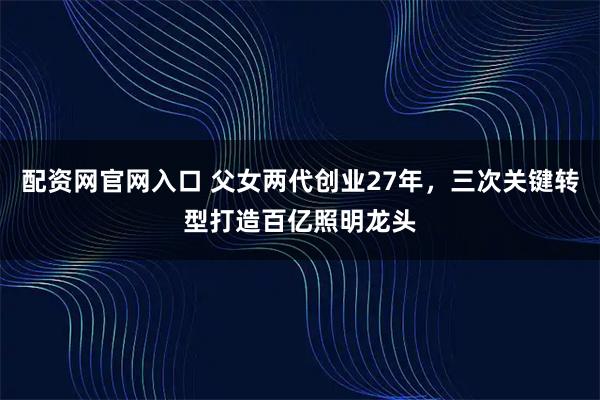配资网官网入口 父女两代创业27年，三次关键转型打造百亿照明龙头