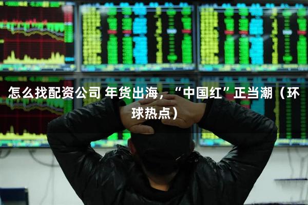 怎么找配资公司 年货出海，“中国红”正当潮（环球热点）
